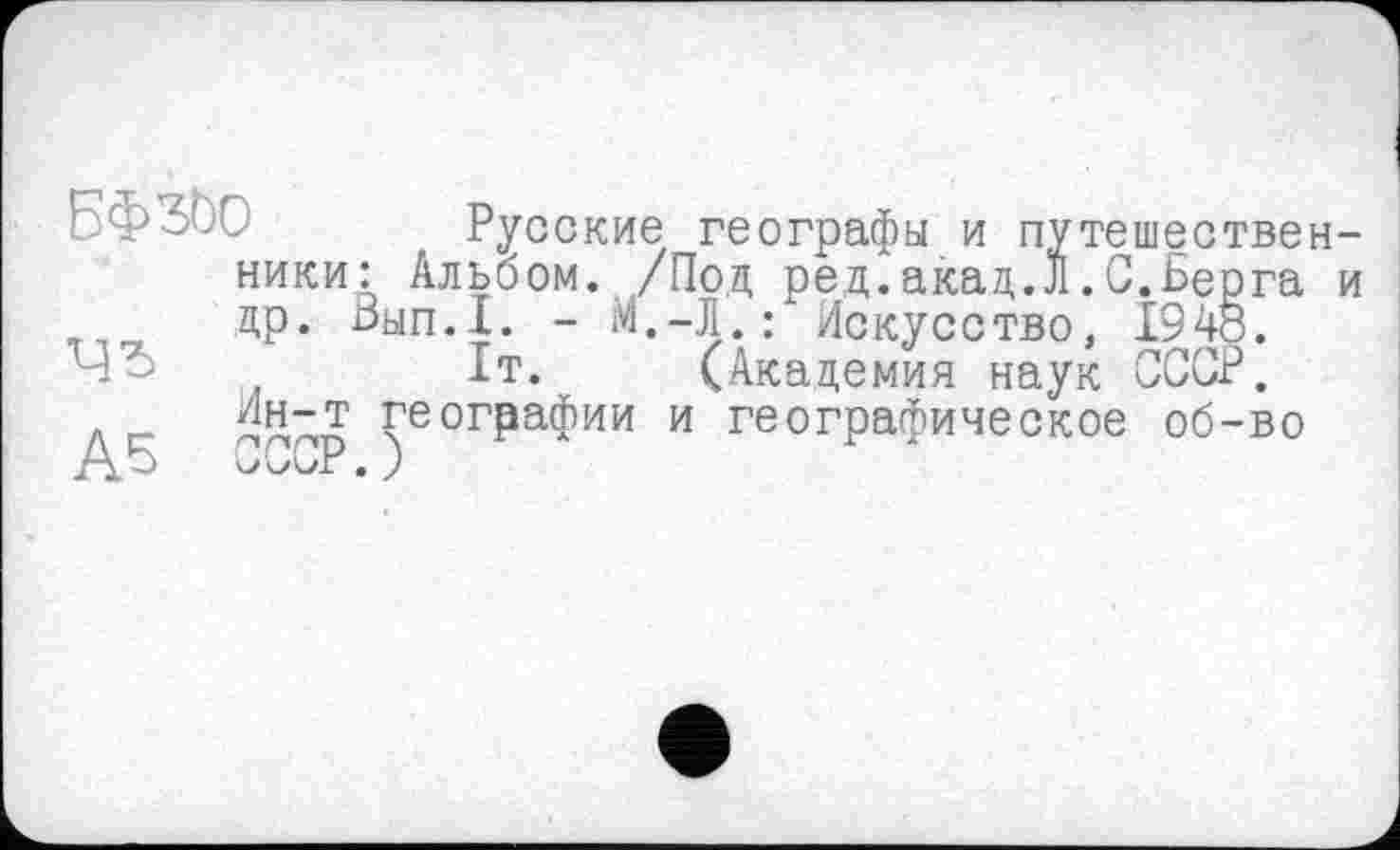 ﻿Русские географы и путешественники: Альбом. /Под ред.акад.Л.С.Берга и др. Бып.1. - М.-Л.: Искусство, 1948.
-	1т. (Академия наук СССР.
.	/1н-т ГеогРаФии и географическое об-во